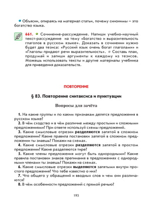 193
Объясни, опираясь на материал статьи, почему синонимы – это
богатство языка.
661. Сочинение-рассуждение. Напиши учебно-научный
текст-рассуждение на тему «Богатство и выразительность
глаголов в русском языке». Доказать в сочинении нужно
будет два тезиса: «Русский язык очень богат глаголами» и
«Глаголы придают речи выразительность». Составь план,
продумай и запиши аргументы к каждому из тезисов.
Можешь использовать тексты и другие материалы учебника
для приведения доказательств.
ПОВТОРЕНИЕ
§ 83. Повторение синтаксиса и пунктуации
Вопросы для зачёта
1. На какие группы и по каким признакам делятся предложения в
русском языке?
2. В чём сходство и в чём различие между простыми и сложными
предложениями? При ответе используй схемы предложений.
3. Какие смысловые отрезки разделяются запятой в сложном
предложении? Какие правила постановки запятой в сложном пред-
ложении ты знаешь? Покажи на схемах.
4. Какие смысловые отрезки разделяются запятой в простом
предложении? Какие разделяются тире?
5. Какие члены предложения могут быть однородными? Какие
правила постановки знаков препинания в предложениях с однород-
ными членами ты знаешь? Покажи на схемах.
6. Какие смысловые отрезки выделяются запятыми внутри про-
стого предложения? Что тебе известно о них?
7. Что общего у обращений и вводных слов и чем они различа-
ются?
8. В чём особенности предложений с прямой речью?
 