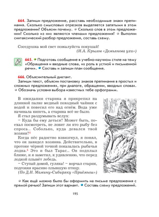 195
664. Запиши предложение, расставь необходимые знаки препи-
нания. Сколько смысловых отрезков выделяется запятыми в этом
предложении? Объясни почему. Сколько слов в этом предложе-
нии? Сколько из них являются членами предложения? Выполни
синтаксический разбор предложения, составь схему.
Соседушка мой свет пожалуйста покушай!
(И.А. Крылов «Демьянова уха»)
665. Подготовь сообщение в учебно-научном стиле на тему
«Обращения и вводные слова, их роль в устной и письменной
речи». Составь и запиши план сообщения.
666. Объяснительный диктант.
Запиши текст, объясни постановку знаков препинания в простых и
сложных предложениях, при диалоге, обращении, вводных словах.
Обозначь условия выбора известных тебе орфограмм.
В ожидании старика я прикрепил на
длинной палке медный походный чайник с
водой и повесил его над огнём. Вода уже
начинала кипеть, а старика всё не было.
Я стал раздумывать вслух:
– Куда бы ему деться? Может быть, по-
ехал посмотреть, не ловит ли кто рыбу без
спроса... Соболько, куда девался твой
хозяин?4
Когда пёс радостно взвизгнул, я понял,
что он завидел хозяина. Действительно, в
протоке чёрной точкой показалась рыбачья
лодка.4 Это и был Тарас... Он подплыл
ближе, и я заметил, к удивлению, что перед
лодкой плывёт лебедь.
– Ступай домой, гуляка! – ворчал старик,
подгоняя красиво плывшую птицу.
(По Д.Н. Мамину-Сибиряку «Приёмыш»)
Как ещё можно было бы оформить на письме предложения с
прямой речью? Запиши этот вариант. Составь схему предложений.
 