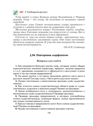 196
667. Свободный диктант.
Ула
,
р живёт в горах Кавказа между Каспийским и Чёрным
морями. Улар – это птица. За величину её называют горной
индейкой.
Наступает утро. Самые нетерпеливые улары срываются с
уступов и с криком мчатся вниз на сумрачные ещё луга.
Желтизна разливается вокруг. Различимы отро
,
ги, лощи
,
ны,
груды скал. Снеговые вершины уж пожелтели от солнца. Вот и
оно выкатилось из-за перевала и всех обрадовало.
Слетели со скал на осыпи чёрные птицы: красноносые клу-
шицы и желтоносые альпийские галки. Они тоже постоянные
обитатели уларьих отрогов. И утро без них потеряло бы полови-
ну своей неповторимости.
(По Н.И. Сладкову)
§ 84. Повторение морфологии
Вопросы для зачёта
1. Как называются большие группы слов, которые имеют общее
грамматическое значение (например, предмет, признак предмета
и т.п.), одинаково изменяются и образуются и выступают в роли
одних и тех же членов предложения?
2. На какие группы и по каким признакам делятся части речи в
русском языке? Составь схему «Части речи в русском языке».
3. Назови постоянные и непостоянные признаки имён существи-
тельных.
4. Как отличить имена существительные общего рода от суще-
ствительных мужского и женского рода? Покажи на примерах.
5. Какие особенности есть у склоняемых, разносклоняемых и
несклоняемых имён существительных? Приведи примеры.
6. Приведи примеры предложений, в которых употреблены
имена существительные, имеющие форму только единственного
или только множественного числа.
7. Какими членами предложения могут быть имена существитель-
ные? Покажи на примерах.
8. Назови постоянные и непостоянные признаки глагола.
 