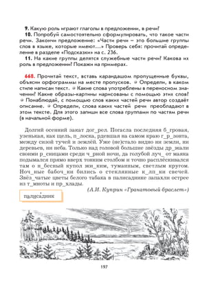 197
9. Какую роль играют глаголы в предложении, в речи?
10. Попробуй самостоятельно сформулировать, что такое части
речи. Закончи предложение: «Части речи – это большие группы
слов в языке, которые имеют...» Проверь себя: прочитай опреде-
ление в разделе «Подсказки» на с. 236.
11. На какие группы делятся служебные части речи? Какова их
роль в предложении? Покажи на примерах.
668. Прочитай текст, вставь карандашом пропущенные буквы,
объясни орфограммы на месте пропусков. Определи, в каком
стиле написан текст. Какие слова употреблены в переносном зна-
чении? Какие образы-картины нарисованы с помощью этих слов?
Понаблюдай, с помощью слов каких частей речи автор создаёт
описание. Определи, слова каких частей речи преобладают в
этом тексте. Для этого запиши все слова группами по частям речи
(в начальной форме).
Долгий осенний закат дог_рел. Погасла последняя б_гровая,
узенькая, как щель, п_лоска, рдевшая на самом краю г_р_зонта,
между сизой тучей и землёй. Уже (не)стало видно ни земли, ни
деревьев, ни неба. Только над головой большие звёзды др_жали
своими р_сницами среди ч_рной ночи, да голубой луч_ от маяка
подымался прямо вверх тонким столбом и точно расплёскивался
там о н_бесный купол жи_ким, туманным, светлым кругом.
Ноч_ные бабоч_ки бились о стеклянные к_лп_ки свечей.
Звёз_чатые цветы белого табака в палисаднике запахли острее
из т_мноты и пр_хлады.
(А.И. Куприн «Гранатовый браслет»)
палиса
,
дник
 