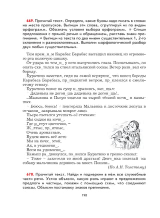 198
669. Прочитай текст. Определи, какие буквы надо писать в словах
на месте пропусков. Выпиши эти слова, сгруппируй их по видам
орфограмм. Обозначь условия выбора орфограмм. Спиши
предложения с прямой речью и обращением, расставь знаки пре-
пинания. Выпиши из текста по два имени существительных 1, 2-го
склонения и разносклоняемых. Выполни морфологический разбор
двух любых существительных.
Тем врем_н_м Карабас Барабас вытащил наконец из огромно-
го рта колючую шишку.
От удара по тем_н_ у него выпучились глаза. Пошатываясь, он
опять схв_тился за ствол итальянской сосны. Ветер разв_вал его
бороду.
Буратино заметил, сидя на самой верхушк_ что конец бороды
Карабаса Барабаса, пр_поднятой ветром, пр_клеился к смоли-
стому стволу.
Буратино повис на суку и, дразнясь, зап_щал:
– Дяденька не догон_шь дяденька не догон_шь!..
...Мальвина и Пьеро сидели на сырой тёплой кочк_ в камы-
шах.
– Боюсь, боюсь! – повторяла Мальвина и листочком лопуха в
отчаяни_ закрывала мокрое лицо.
Пьеро пытался утешать её стихами:
Мы сидим на кочк_,
Где р_стут цветочки, –
Ж_лтые, пр_ятные,
Очень ароматные,
Будем жить всё лето
Мы на кочк_ этой,
Ах, в уединени_,
Всем на удивлени_...
Камыш ра_двинулся, по_вился Буратино и грозно сказал:
– Тоже – захотели со мной драться! Девч_нка полезай на
собаку мальчишка держись за хвост. Пошли...
(По А.Н. Толстому)
670. Прочитай текст. Найди и подчеркни в нём все служебные
части речи. Устно объясни, какую роль играют в предложениях
предлоги и частицы, покажи с помощью схем, что соединяют
союзы. Объясни постановку знаков препинания.
 