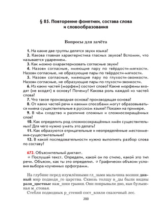 200
§ 85. Повторение фонетики, состава слова
и словообразования
Вопросы для зачёта
1. На какие две группы делятся звуки языка?
2. Какова главная характеристика гласных звуков? Вспомни, что
называется ударением.
3. Как можно охарактеризовать согласные звуки?
4. Назови согласные, имеющие пару по твёрдости-мягкости.
Назови согласные, не образующие пары по твёрдости-мягкости.
5. Назови согласные, имеющие пару по глухости-звонкости.
Назови согласные, не образующие пары по глухости-звонкости.
6. Из каких частей (морфем) состоит слово? Какие морфемы вхо-
дят (не входят) в основу? Почему? Какова роль каждой из частей
слова?
7. Что такое производная основа? производящая основа?
8. От каких частей речи и какими способами могут образовывать-
ся имена существительные в русском языке? Покажи на примере.
9. В чём сходство и различие сложных и сложносокращённых
слов?
10. Как определить род сложносокращённых имён существитель-
ных? Для чего нужно уметь это делать?
11. Как образуются отрицательные и неопределённые местоиме-
ния-существительные?
12. В какой последовательности нужно выполнять разбор слова
по составу?
672. Объяснительный диктант.
Послушай текст. Определи, какой он по стилю, какой это тип
речи. Объясни, как ты это определил. Графически объясни усло-
вия выбора изученных орфограмм.
На глубине перед изумлёнными гл_зами мальчика возник див-
ный мир подводн_го царства. Сквозь толщу в_ды были видны
разн_цветные кам_шки гравия. Они покрывали дно, как булыж-
ная м_стовая.
Стебли подводных р_стений сост_вляли сказочный лес.
 