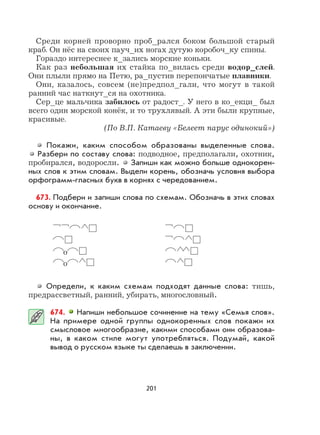 201
Среди корней проворно проб_рался боком большой старый
краб. Он нёс на своих пауч_их ногах дутую коробоч_ку спины.
Гораздо интереснее к_зались морские коньки.
Как раз небольшая их стайка по_вилась среди водор_слей.
Они плыли прямо на Петю, ра_пустив перепончатые плавники.
Они, казалось, совсем (не)предпол_гали, что могут в такой
ранний час наткнут_ся на охотника.
Сер_це мальчика забилось от радост_. У него в ко_екци_ был
всего один морской конёк, и то трухлявый. А эти были крупные,
красивые.
(По В.П. Катаеву «Белеет парус одинокий»)
Покажи, каким способом образованы выделенные слова.
Разбери по составу слова: подводное, предполагали, охотник,
пробирался, водоросли. Запиши как можно больше однокорен-
ных слов к этим словам. Выдели корень, обозначь условия выбора
орфограмм-гласных букв в корнях с чередованием.
673. Подбери и запиши слова по схемам. Обозначь в этих словах
основу и окончание.
о
о
Определи, к каким схемам подходят данные слова: тишь,
предрассветный, ранний, убирать, многословный.
674. Напиши небольшое сочинение на тему «Семья слов».
На примере одной группы однокоренных слов покажи их
смысловое многообразие, какими способами они образова-
ны, в каком стиле могут употребляться. Подумай, какой
вывод о русском языке ты сделаешь в заключении.
 