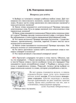 202
§ 86. Повторение лексики
Вопросы для зачёта
1. Выбери из толкового словаря учебника любое слово. Дай тол-
кование его лексического значения, назови грамматические при-
знаки. В каких частях слова заключено его лексическое значение? а
грамматическое значение?
2. Какие слова называются многозначными? Приведи примеры
многозначных слов. Есть ли среди значений этих многозначных слов
переносные значения?
3. Какие слова называются синонимами? Какую роль синонимы игра-
ют в речи? Приведи пример синонимического ряда, в котором были
бы нейтральные и стилистически окрашенные (разговорные) слова.
4. Что такое антонимы? Приведи примеры антонимов – существи-
тельных, прилагательных, глаголов, наречий. В каких текстах часто
используются антонимы?
5. Какие слова называются омонимами? Приведи примеры. Как
отличить омоним от многозначного слова?
6. По каким признакам можно найти многозначные слова в тол-
ковом словаре? а омонимы?
7. Что такое активный и пассивный словарный запас?
675. Прочитай и определи тип речи и стиль текста. Объясни, как
ты это определил. Какое настроение, состояние героя передано
в тексте? Какие слова в тексте особенно точно его передают? Как
называется такое употребление слова? Подбери и запиши сино-
нимы к выделенным словам. Подумай, почему автор выбрал из
ряда синонимов именно то слово, которое употреблено в тексте.
Но вот дождь становится мельче, и сквозь
серовато-белые края тучи чуть виднеется
клочок ясной лазури. Я испытываю невыра-
зимо отрадное чувство надежды в жизни,
быстро заменяющее во мне тяжёлое чувство
страха. Душа моя улыбается так же, как и
освежённая, повеселевшая природа.
(Л.Н. Толстой «Отрочество»)
Напиши текст по памяти.
 