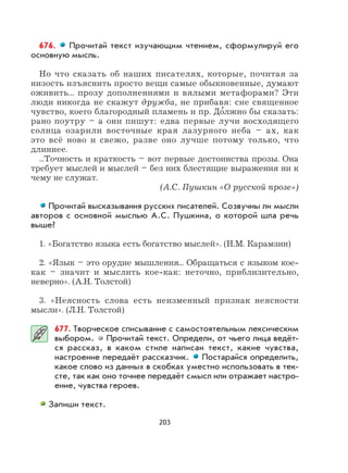 203
676. Прочитай текст изучающим чтением, сформулируй его
основную мысль.
Но что сказать об наших писателях, которые, почитая за
низость изъяснить просто вещи самые обыкновенные, думают
оживить... прозу дополнениями и вялыми метафорами? Эти
люди никогда не скажут дружба, не прибавя: сие священное
чувство, коего благородный пламень и пр. До
,
лжно бы сказать:
рано поутру – а они пишут: едва первые лучи восходящего
солнца озарили восточные края лазурного неба – ах, как
это всё ново и свежо, разве оно лучше потому только, что
длиннее.
...Точность и краткость – вот первые достоинства прозы. Она
требует мыслей и мыслей – без них блестящие выражения ни к
чему не служат.
(А.С. Пушкин «О русской прозе»)
Прочитай высказывания русских писателей. Созвучны ли мысли
авторов с основной мыслью А.С. Пушкина, о которой шла речь
выше?
1. «Богатство языка есть богатство мыслей». (Н.М. Карамзин)
2. «Язык – это орудие мышления... Обращаться с языком кое-
как – значит и мыслить кое-как: неточно, приблизительно,
неверно». (А.Н. Толстой)
3. «Неясность слова есть неизменный признак неясности
мысли». (Л.Н. Толстой)
677. Творческое списывание с самостоятельным лексическим
выбором. Прочитай текст. Определи, от чьего лица ведёт-
ся рассказ, в каком стиле написан текст, какие чувства,
настроение передаёт рассказчик. Постарайся определить,
какое слово из данных в скобках уместно использовать в тек-
сте, так как оно точнее передаёт смысл или отражает настро-
ение, чувства героев.
Запиши текст.
 