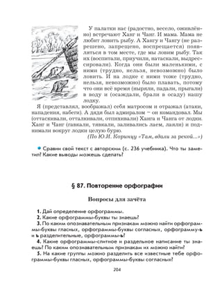 204
У палатки нас (радостно, весело, оживлён-
но) встречают Ханг и Чанг. И мама. Мама не
любит ловить рыбу. А Хангу и Чангу (не раз-
решено, запрещено, воспрещается) появ-
ляться в том месте, где мы ловим рыбу. Так
их (воспитали, приучили, натаскали, выдрес-
сировали). Когда они были маленькими, с
ними (трудно, нельзя, невозможно) было
ловить. И на лодке с ними тоже (трудно,
нельзя, невозможно) было плавать, потому
что они всё время (ныряли, падали, прыгали)
в воду и (осаждали, брали в осаду) нашу
лодку.
Я (представлял, воображал) себя матросом и отражал (атаки,
нападения, набеги). А дядя был адмиралом – он командовал. Мы
(оттаскивали, отталкивали, отпихивали) Ханга и Чанга от лодки.
Ханг и Чанг (гавкали, тявкали, заливались лаем, лаяли) и под-
нимали вокруг лодки целую бурю.
(По Ю.И. Коринцу «Там, вдали за рекой...»)
Сравни свой текст с авторским (с. 236 учебника). Что ты заме-
тил? Какие выводы можешь сделать?
§ 87. Повторение орфографии
Вопросы для зачёта
1. Дай определение орфограммы.
2. Какие орфограммы-буквы ты знаешь?
3. По каким опознавательным признакам можно найти орфограм-
мы-буквы гласных, орфограммы-буквы согласных, орфограмму-ь
и ъ разделительные, орфограммы-ь?
4. Какие орфограммы-слитное и раздельное написание ты зна-
ешь? По каким опознавательным признакам их можно найти?
5. На какие группы можно разделить все известные тебе орфо-
граммы-буквы гласных, орфограммы-буквы согласных?
 