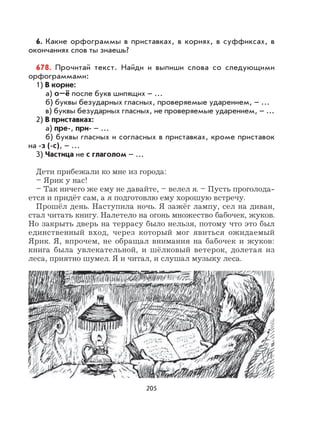 205
6. Какие орфограммы в приставках, в корнях, в суффиксах, в
окончаниях слов ты знаешь?
678. Прочитай текст. Найди и выпиши слова со следующими
орфограммами:
1) В корне:
а) о–ё после букв шипящих – ...
б) буквы безударных гласных, проверяемые ударением, – ...
в) буквы безударных гласных, не проверяемые ударением, – ...
2) В приставках:
а) пре-, при- – ...
б) буквы гласных и согласных в приставках, кроме приставок
на -з (-с), – ...
3) Частица не с глаголом – ...
Дети прибежали ко мне из города:
– Ярик у нас!
– Так ничего же ему не давайте, – велел я. – Пусть проголода-
ется и придёт сам, а я подготовлю ему хорошую встречу.
Прошёл день. Наступила ночь. Я зажёг лампу, сел на диван,
стал читать книгу. Налетело на огонь множество бабочек, жуков.
Но закрыть дверь на террасу было нельзя, потому что это был
единственный вход, через который мог явиться ожидаемый
Ярик. Я, впрочем, не обращал внимания на бабочек и жуков:
книга была увлекательной, и шёлковый ветерок, долетая из
леса, приятно шумел. Я и читал, и слушал музыку леса.
 