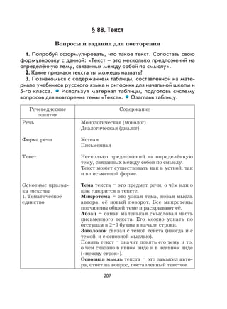 207
§ 88. Текст
Вопросы и задания для повторения
1. Попробуй сформулировать, что такое текст. Сопоставь свою
формулировку с данной: «Текст – это несколько предложений на
определённую тему, связанных между собой по смыслу».
2. Какие признаки текста ты можешь назвать?
3. Познакомься с содержанием таблицы, составленной на мате-
риале учебников русского языка и риторики для начальной школы и
5-го класса. Используя материал таблицы, подготовь систему
вопросов для повторения темы «Текст». Озаглавь таблицу.
Речеведческие
понятия
Содержание
Речь
Форма речи
Текст
Основные призна-
ки текста
1. Тематическое
единство
Монологическая (монолог)
Диалогическая (диалог)
Устная
Письменная
Несколько предложений на определённую
тему, связанных между собой по смыслу.
Текст может существовать как в устной, так
и в письменной форме.
Тема текста – это предмет речи, о чём или о
ком говорится в тексте.
Микротема – это узкая тема, новая мысль
автора, её новый поворот. Все микротемы
подчинены общей теме и раскрывают её.
Абзац – самая маленькая смысловая часть
письменного текста. Его можно узнать по
о
,
тступам в 2–3 буквы в начале строки.
Заголовок связан с темой текста (иногда и с
темой, и с основной мыслью).
Понять текст – значит понять его тему и то,
о чём сказано в явном виде и в неявном виде
(«между строк»).
Основная мысль текста – это замысел авто-
ра, ответ на вопрос, поставленный текстом.
 
