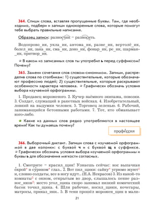 21
364. Спиши слова, вставляя пропущенные буквы. Там, где необ-
ходимо, подбери и запиши однокоренные слова, которые помогут
тебе выбрать правильные написания.
Образец записи: разносчик – разносить.
Водопрово_ик, укла_ик, автома_ик, разве_ик, вертолё_ик,
болел_ик, зака_ик, сма_ик, доно_ик, фонар_ик, ре_ик, шарман-
_ик, притвор_ик.
В каком из записанных слов ты употребил ь перед суффиксом?
Почему?
365. Замени сочетания слов словом-синонимом. Запиши, распре-
делив слова по столбикам: 1) существительные, которые обознача-
ют профессию людей; 2) существительные, которые раскрывают
особенности характера человека. Графически обозначь условия
выбора изучаемой орфограммы.
1. Продавец мороженого. 2. Кучер наёмного экипажа, повозки.
3. Солдат, служащий в ракетных войсках. 4. Изобретательный,
ловкий на выдумки человек. 5. Торговец зеленью. 6. Рабочий,
занимающийся бетонными работами. 7. Тот, кто обманывает
кого-либо.
Какие из данных слов редко употребляются в настоящее
время? Как ты думаешь почему?
366. Выборочный диктант. Запиши слова с изучаемой орфограм-
мой в две колонки: с буквой ч и с буквой щ в суффиксе.
Графически обозначь условия выбора изучаемой орфограммы и
буквы ь для обозначения мягкости согласных.
1. Смотрите – красил_щик! Узнаешь сейчас: нос выпачкан
о
,
хрой* и су
,
риком* глаз... 2. Вот пил_щики: сайку* угрюмо жуют1
и, словно солдаты, все в ногу идут... (Н.А. Некрасов) 3. Из какой-то
комнаты3 с окном, открытым во двор, слышалось пение раз-
нос_иков2: место угол_щика скоро занимал низкий комический
басок точил_щика. 4. Шли рабочие, носил_щики, кочегары,
матросы, приказ_ики... 5. В тени прошёл морожен_щик в мали-
профе
,
ссия
 