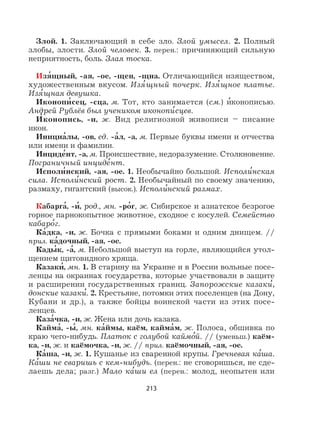 213
Злой. 1. Заключающий в себе зло. Злой умысел. 2. Полный
злобы, злости. Злой человек. 3. перен.: причиняющий сильную
неприятность, боль. Злая тоска.
Изя
,
щный, -ая, -ое, -щен, -щна. Отличающийся изяществом,
художественным вкусом. Изя
,
щный почерк. Изя
,
щное платье.
Изя
,
щная девушка.
Иконопи
,
сец, -сца, м. Тот, кто занимается (см.) и
,
конописью.
Андрей Рублёв был учеником иконопи
,
сцев.
И
,
конопись, -и, ж. Вид религиозной живописи – писание
икон.
Инициа
,
лы, -ов, ед. -а
,
л, -а, м. Первые буквы имени и отчества
или имени и фамилии.
Инциде
,
нт, -а, м. Происшествие, недоразумение. Столкновение.
Пограничный инциде
,
нт.
Исполи
,
нский, -ая, -ое. 1. Необычайно большой. Исполи
,
нская
сила. Исполи
,
нский рост. 2. Необычайный по своему значению,
размаху, гигантский (высок.). Исполи
,
нский размах.
Кабарга
,
, -и
,
, род., мн. -ро
,
г, ж. Сибирское и азиатское безрогое
горное парнокопытное животное, сходное с косулей. Семейство
кабаро
,
г.
Ка
,
дка, -и, ж. Бочка с прямыми боками и одним днищем. //
прил. ка
,
дочный, -ая, -ое.
Кады
,
к, -а
,
, м. Небольшой выступ на горле, являющийся утол-
щением щитовидного хряща.
Казаки
,
, мн. 1. В старину на Украине и в России вольные посе-
ленцы на окраинах государства, которые участвовали в защите
и расширении государственных границ. Запорожские казаки
,
,
донские казаки
,
. 2. Крестьяне, потомки этих поселенцев (на Дону,
Кубани и др.), а также бойцы воинской части из этих посе-
ленцев.
Каза
,
чка, -и, ж. Жена или дочь казака.
Кайма
,
, -ы
,
, мн. ка
,
ймы, каём, кайма
,
м, ж. Полоса, обшивка по
краю чего-нибудь. Платок с голубой каймо
,
й. // (уменьш.) каём-
ка, -и, ж. и каёмочка, -и, ж. // прил. каёмочный, -ая, -ое.
Ка
,
ша, -и, ж. 1. Кушанье из сваренной крупы. Гречневая ка
,
ша.
Ка
,
ши не сваришь с кем-нибудь. (перен.: не сговоришься, не сде-
лаешь дела; разг.) Мало ка
,
ши ел (перен.: молод, неопытен или
 