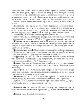 214
недостаточно силён; разг.). Сапоги ка
,
ши просят (перен.: износи-
лись до дыр; разг., шутл.). Ка
,
ша во рту у кого-нибудь (перен.:
о невнятном произношении; разг.). Берёзовая ка
,
ша (о ро
,
згах
(прутьях); разг., шутл.). Заварить или расхлёбывать ка
,
-
шу (перен.: затеять или распутывать хлопотливое дело; разг.).
2. перен.: нечто беспорядочное, путаница (разг.). У него ка
,
ша в
голове.
Кисе
,
йный, -ая, -ое. прил. Кисе
,
йная барышня (перен.: жеман-
ная девушка, то есть та, в поведении которой нет простоты и
естественности, к тому же с узким кругозором и мелкими инте-
ресами; (разг.).//сущ. кисея
,
, -и
,
, ж. Прозрачная тонкая ткань.
Коленко
,
р, -а, м. Род хлопчатобумажной ткани.
Колле
,
гия, -и, ж. Название центральных правительственных
учреждений в России в XVIII в. // прил. колле
,
жский, -ая, -ое.
Ко
,
локол, -а, мн. колокола
,
, -о
,
в, м. Металлическое (из меди или
медного сплава) изделие в форме полого (пустого) усечённого
конуса с подвешенным внутри стержнем (языком) для звона.
Церковный ко
,
локол.
Колоко
,
льчик, -а, м. 1. Маленький колокол. Дверной колоко
,
льчик.
2. Травянистое растение с лиловыми или тёмно-голубыми цвет-
ками, похожими по форме на маленькие колокола.
Корре
,
ктор, -а, мн. -а
,
, -о
,
в, м. Работник издательства, газеты
или журнала, читающий (см.) корректуру. Взялся помочь кор-
ре
,
ктор газеты Благов (К.Г. Паустовский).
Корректу
,
ра, -ы, ж. Исправление ошибок в тексте, предназна-
ченном для печати, а также сам этот текст. Читать кор-
ректу
,
ру.
Ксилофо
,
н, -а, м. Музыкальный ударный инструмент в виде
ряда деревянных или металлических пластинок, по которым
ударяют деревянным молоточком.
Куде
,
сник, -а, м. То же, что и волшебник. Из тёмного леса
навстречу ему идёт вдохновенный куде
,
сник (А.С. Пушкин).
Кума
,
ч, -а
,
, м. Хлопчатобумажная ярко-красная ткань. // прил.
кума
,
чный, -ая, -ое и кумачо
,
вый, -ая, -ое.
Лещи
,
на, -ы, ж. (спец.). Лесной кустарник, дающий орехи
со съедобными семенами, орешник. // прил. лещи
,
новый, -ая,
-ое.
Лозня
,
к, -а
,
, м. Ивовый кустарник.
 