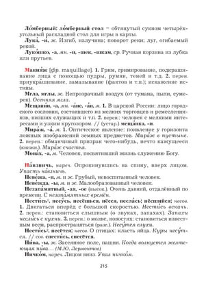215
Ло
,
мберный: ло
,
мберный стол – обтянутый сукном четырёх-
угольный раскладной стол для игры в карты.
Лука
,
, -и
,
, ж. Изгиб, излучина; поворот реки; луг, огибаемый
рекой.
Луко
,
шко, -а, мн. -и, -шек, -шкам, ср. Ручная корзина из лубка
или прутьев.
Макия
,
ж [фр. maquillage]. 1. Грим, гримирование, подкраши-
вание лица с помощью пудры, румян, теней и т.д. 2. перен.
приукра
,
шивание, замазывание (фактов и т.п.); искажение ис-
тины.
Мгла, мглы, ж. Непрозрачный воздух (от тумана, пыли, суме-
рек). Осенняя мгла.
Мещани
,
н, -а, мн. -а
,
не, -а
,
н, м. 1. В царской России: лицо город-
ского сословия, состоявшего из мелких торговцев и ремесленни-
ков, низших служащих и т.п. 2. перен.: человек с мелкими инте-
ресами и узким кругозором. // (устар.) меща
,
нка, -и.
Мира
,
ж, -а
,
, м. 1. Оптическое явление: появление у горизонта
ложных изображений земных предметов. Мира
,
ж в пустыне.
2. перен.: обманчивый призрак чего-нибудь, нечто кажущееся
(книжн.). Мира
,
ж счастья.
Мона
,
х, -а, м. Человек, посвятивший жизнь служению Богу.
На
,
взничь, нареч. Опрокинувшись на спину, вверх лицом.
Упасть на
,
взничь.
Неве
,
жа, -и, м. и ж. Грубый, невоспитанный человек.
Неве
,
жда, -ы, м. и ж. Малообразованный человек.
Незапа
,
мятный, -ая, -ое (высок.). Очень давний, отдалённый по
времени. С незапа
,
мятных времён.
Нести
,
сь1, несу
,
сь, несёшься, нёсся, несла
,
сь; нёсшийся; несов.
1. Двигаться вперёд с большой скоростью. Нести
,
сь вскачь.
2. перен.: становиться слышным (о звуках, запахах). Запахи
несли
,
сь с кухни. 3. перен.: о молве, новостях: становиться извест-
ным всем, распространяться (разг.). Несу
,
тся слухи.
Нести
,
сь2, несётся; несов. О птицах: класть яйца. Куры несу
,
т-
ся. // сов. снести
,
сь, снесётся.
Ни
,
ва, -ы, ж. Засеянное поле, пашня. Когда волнуется желте-
ющая ни
,
ва… (М.Ю. Лермонтов)
Ничко
,
м, нареч. Лицом вниз. Упал ничко
,
м.
 