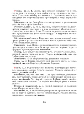 216
Обла
,
ва, -ы, ж. 1. Охота, при которой окружается место,
где находится зверь, с тем чтобы гнать его оттуда на охот-
ника. Устроить обла
,
ву на медведя. 2. Оцепление места, где
находятся или могут находиться преследуемые лица, с целью их
поимки.
Обоня
,
ние, -я, ср. Способность к восприятию и различению
запахов. Нос – орган обоня
,
ния.
Обстоя
,
тельство1, -а, ср. 1. Явление, сопутствующее какому-
нибудь другому явлению и с ним связанное. Выяснить все
обстоя
,
тельства дела. 2. мн. Условия, определяющие положе-
ние, существование кого-(чего-)нибудь. В трудных обсто-
я
,
тельствах.
Обстоя
,
тельство2, -а, ср. В грамматике: второстепенный член
предложения, указывающий время, место, причину действия.
Обстоя
,
тельство места.
Оптими
,
зм, -а, м. Бодрое и жизнерадостное мироощущение,
при котором человек во всём видит светлые стороны, верит в
будущее, в успех; противоп. пессими
,
зм.
Ора
,
тор, -а, м. Тот, кто произносит речь, а также человек, обла-
дающий даром говорить речи. //прил. ора
,
торский, -ая, -ое.
Ора
,
торское искусство.
О
,
трочество, -а, ср. Возраст между детством и юностью.
О
,
хра, -ы, ж. Краска жёлтого или красного цвета. // прил.
охря
,
ный, -ая, -ое. Охря
,
ное убранство деревьев.
Пари
,
к, -а
,
, м. Род специальной шапочки, имитирующей причё-
ску, накладные волосы. Актёр в парике
,
. Пари
,
к с лысиной. //
уменьш. паричо
,
к, -чка
,
, м.
Пасси
,
вный, -ая, -ое; -вен, -вна. 1. Не проявляющий деятельно-
сти, безучастный, безразличный к окружающей жизни; про-
тивоп. акти
,
вный. Пасси
,
вный человек. 2. Зависимый, лишён-
ный самостоятельности. Он играет пасси
,
вную роль в нашем
бизнесе.
Перга
,
мен (перга
,
мент), -а, м. Писчий материал из телячьей
кожи. Письмена на перга
,
мене.
Пессими
,
зм, -а, м. Мрачное мироощущение, при котором чело-
век не верит в будущее, во всём склонен видеть унылое, дурное,
неприятное; противоп. оптими
,
зм.
 