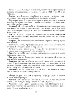 217
Пионе
,
р, -а, м. Член детской коммунистической организации,
которая существовала в нашей стране с 1924 г. по 80-е гг.
XX века.
Пого
,
ст, -а, м. Сельское кладбище (в старину – церковь с при-
легающим участком и с кладбищем, в стороне от села).
Полу
,
шка, -и, ж. В старину: мелкая медная монета в четверть
копейки. За морем телушка – полу
,
шка, да рубль – перевоз (стар.
посл.). Ни полу
,
шки нет.
Полынья
,
, -и
,
, род., мн. -не
,
й, ж. Незамёрзшее или уже растаяв-
шее место на ледяной поверхности реки, озера, моря. Высокий
снег, усталость и сумерки – всё это помешало Снегирёву уви-
деть полынью
,
.
Поп, -а
,
, м. (разг.). То же, что священник. // прил. попо
,
вский,
-ая, -ое. Живёт Балда в попо
,
вском доме, спит себе на соломе
(А.С. Пушкин).
Потроха
,
, -о
,
в. Внутренности животных, идущие в пищу. Суп с
потроха
,
ми.
По
,
тчевать, -чую, -чуешь; несов., кого (что) (разг.). То же, что
угощать. По
,
тчевать гостей пирогами.
Почива
,
ть, -а
,
ю, -а
,
ешь; несов. (устар.) То же, что спать (употр. с
оттенком почтительности). Гость почива
,
ет.
Припёк, -а, м. Жаркое, сильно пригреваемое солнцем место.
Сидеть на припёке.
При
,
хоть, -и, ж. Капризное желание, причуда. Исполнять
чьи-нибудь при
,
хоти.
Просторе
,
чие, -я, ср. Слова массовой городской разговорной
речи. В художественных произведениях используются для
характеристики героя, для придания речи шутливого, пренебре-
жительного или грубоватого оттенка.
Пьедеста
,
л, -а, м. Подножие статуи. Там… на высоком пьеде-
ста
,
ле стоит великий купец Минин.
Ра
,
спря, -и, род., мн. -ей, ж. (устар.). Ссора, раздоры. У славян
бывали долгие ра
,
спри.
Ра
,
тный, -ая, -ое (высок.). Военный, боевой. Но под старость
захотел отдохнуть от ра
,
тных дел (А.С. Пушкин).
Редакти
,
ровать, -рую, -руешь; несов., что. Проверять и ис-
правлять текст при подготовке к печати. Редакти
,
ровать руко-
пись. // сущ. реда
,
ктор, -а, м.
 