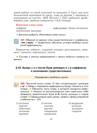 22
новой рубахе со своей кадочкой на макушке. 6. Груз_ики шли
бесконечной вереницей по трапу, один за другим, с ящиками и
корзинками на плечах... (В.П. Катаев) 7. Уже выбивали дробь1
барабан_ики, трубили сигналисты.4 (А.П. Гайдар)
Ключевые слова темы:
суффикс орфограмма–буква согласного
лексическое значение
Дополни рубрику «Ключевые слова темы».
367. Образуй от данных слов существительные с суффиксом
-чик (-щик). Графически обозначь условия выбора изуча-
емой орфограммы.
Компьютер, набрать1, кладова
,
я, аппарат, регулировать, зимо-
вать2, заказать, переписать2, газета.
Составь и запиши предложения с тремя любыми словами из
данных.
§ 42. Буквы о и е после букв шипящих и ц в суффиксах
и окончаниях существительных
Определяем проблему урока
368. Прочитай вслух слова. О чём сигнализируют шипящие
и ц? Найди и подчеркни орфограмму-букву гласного в этих
словах. Обозначь часть слова, в которой находится орфо-
грамма. Можно ли воспользоваться уже известным тебе
правилом правописания букв о–ё после шипящих в корне
слова? Сформулируй цель урока, сравни с формулировкой
учебника на с. 222.
1) петушок 2) свечой 3) мудрецом
крючок плащом кольцом
собачонка врачом колодцем
доченька товарищем старцем
горошек ландышем
 