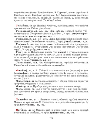 220
ющий беспокойство. Тяжёлый сон. 5. Суровый, очень серьёзный.
Тяжёлая вина. Тяжёлое наказание. 6. О болезненных состояни-
ях, очень серьёзный, опасный. Тяжёлая рана. 7. Горестный,
мучительно неприятный. Тяжёлый вздох.
Умиле
,
ние, -я, ср. Нежное чувство, возбуждаемое чем-нибудь
трогательным. Слёзы умиле
,
ния.
Умиротворённый, -ая, -ое, -рён, -рённа. Полный покоя, удо-
влетворения. Умиротворённая улыбка. // сущ. умиротворён-
ность, -и, ж., умиротворе
,
ние, -я, ср.
Уника
,
льный, -ая, -ое; -лен, -льна. Единственный в своём роде,
неповторимый. Уника
,
льная находка. //сущ. уника
,
льность, -и, ж.
Усе
,
рдный, -ая, -ое, -ден, -дна. Работающий или производи-
мый с усердием, старанием. Усе
,
рдный работник. Усе
,
рдный
труд. // сущ. усе
,
рдность, -и, ж.
Уша
,
т, -а, м. Небольшая кадка (см. ка
,
дка) с ручками-ушами.
Как будто уша
,
т холодной воды вылили на кого-нибудь (пора-
зили чем-нибудь неприятным и неожиданным или оскорбитель-
ным). // прил. уша
,
тный, -ая, -ое.
Уязвлённый, -ая, -ое. Оскорблённый, глубоко обиженный.
Уязвлённый человек. Уязвлённое самолюбие.
Фило
,
соф, -а, м. 1. Учёный – специалист по философии (см.
филосо
,
фия), а также вообще мыслитель. 2. перен.: о человеке,
который разумно, рассудительно относится ко всем явлениям
жизни (разг.).
Филосо
,
фия, -и, ж. Наука о наиболее общих законах развития
природы, общества и мышления.
Флю
,
гер, -а, м. Прибор для указания направления ветра.
Фойе
,
, нескл., ср. Зал в театре (кино, клубе и т.п.) для пребыва-
ния зрителей во время антрактов, перед началом спектакля,
фильма.
Холсти
,
на, -ы, ж. 1. Льняная ткань, обычно грубой выделки.
Мешок из холсти
,
ны. 2. Кусок холста определённого размера. //
прил. холсти
,
нный, -ая, -ое.
Циге
,
йка, -и, ж. Стриженый и крашеный мех овцы (козы).
Воротник из циге
,
йки. // прил. циге
,
йковый, -ая, -ое.
 