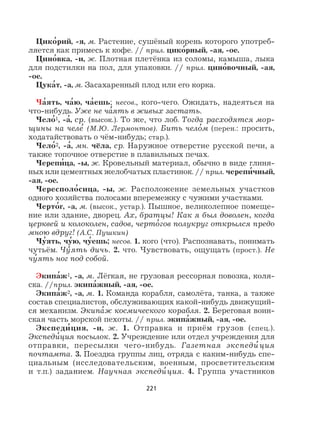 221
Цико
,
рий, -я, м. Растение, сушёный корень которого употреб-
ляется как примесь к кофе. // прил. цико
,
рный, -ая, -ое.
Цино
,
вка, -и, ж. Плотная плетёнка из соломы, камыша, лыка
для подстилки на пол, для упаковки. // прил. цино
,
вочный, -ая,
-ое.
Цука
,
т, -а, м. Засахаренный плод или его корка.
Ча
,
ять, ча
,
ю, ча
,
ешь; несов., кого-чего. Ожидать, надеяться на
что-нибудь. Уже не ча
,
ять в живых застать.
Чело
,
1, -а
,
, ср. (высок.). То же, что лоб. Тогда расходятся мор-
щины на челе
,
(М.Ю. Лермонтов). Бить чело
,
м (перен.: просить,
ходатайствовать о чём-нибудь; стар.).
Чело
,
2, -а
,
, мн. чёла, ср. Наружное отверстие русской печи, а
также топочное отверстие в плавильных печах.
Черепи
,
ца, -ы, ж. Кровельный материал, обычно в виде глиня-
ных или цементных желобчатых пластинок. // прил. черепи
,
чный,
-ая, -ое.
Чересполо
,
сица, -ы, ж. Расположение земельных участков
одного хозяйства полосами вперемежку с чужими участками.
Черто
,
г, -а, м. (высок., устар.). Пышное, великолепное помеще-
ние или здание, дворец. Ах, братцы! Как я был доволен, когда
церквей и колоколен, садов, черто
,
гов полукруг открылся предо
мною вдруг! (А.С. Пушкин)
Чу
,
ять, чу
,
ю, чу
,
ешь; несов. 1. кого (что). Распознавать, понимать
чутьём. Чу
,
ять дичь. 2. что. Чувствовать, ощущать (прост.). Не
чу
,
ять ног под собой.
Экипа
,
ж1, -а, м. Лёгкая, не грузовая рессорная повозка, коля-
ска. //прил. экипа
,
жный, -ая, -ое.
Экипа
,
ж2, -а, м. 1. Команда корабля, самолёта, танка, а также
состав специалистов, обслуживающих какой-нибудь движущий-
ся механизм. Экипа
,
ж космического корабля. 2. Береговая воин-
ская часть морской пехоты. // прил. экипа
,
жный, -ая, -ое.
Экспеди
,
ция, -и, ж. 1. Отправка и приём грузов (спец.).
Экспеди
,
ция посылок. 2. Учреждение или отдел учреждения для
отправки, пересылки чего-нибудь. Газетная экспеди
,
ция
почтамта. 3. Поездка группы лиц, отряда с каким-нибудь спе-
циальным (исследовательским, военным, просветительским
и т.п.) заданием. Научная экспеди
,
ция. 4. Группа участников
 