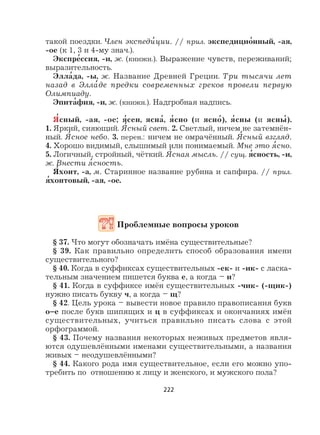 222
такой поездки. Член экспеди
,
ции. // прил. экспедицио
,
нный, -ая,
-ое (к 1, 3 и 4-му знач.).
Экспре
,
ссия, -и, ж. (книжн.). Выражение чувств, переживаний;
выразительность.
Элла
,
да, -ы, ж. Название Древней Греции. Три тысячи лет
назад в Элла
,
де предки современных греков провели первую
Олимпиаду.
Эпита
,
фия, -и, ж. (книжн.). Надгробная надпись.
Я
,
сный, -ая, -ое; я
,
сен, ясна
,
, я
,
сно (и ясно
,
), я
,
сны (и ясны
,
).
1. Яркий, сияющий. Я
,
сный свет. 2. Светлый, ничем не затемнён-
ный. Я
,
сное небо. 3. перен.: ничем не омрачённый. Я
,
сный взгляд.
4. Хорошо видимый, слышимый или понимаемый. Мне это я
,
сно.
5. Логичный, стройный, чёткий. Я
,
сная мысль. // сущ. я
,
сность, -и,
ж. Внести я
,
сность.
Я
,
хонт, -а, м. Старинное название рубина и сапфира. // прил.
я
,
хонтовый, -ая, -ое.
Проблемные вопросы уроков
§ 37. Что могут обозначать имёна существительные?
§ 39. Как правильно определить способ образования имени
существительного?
§ 40. Когда в суффиксах существительных -ек- и -ик- с ласка-
тельным значением пишется буква е, а когда – и?
§ 41. Когда в суффиксе имён существительных -чик- (-щик-)
нужно писать букву ч, а когда – щ?
§ 42. Цель урока – вывести новое правило правописания букв
о–е после букв шипящих и ц в суффиксах и окончаниях имён
существительных, учиться правильно писать слова с этой
орфограммой.
§ 43. Почему названия некоторых неживых предметов явля-
ются одушевлёнными именами существительными, а названия
живых – неодушевлёнными?
§ 44. Какого рода имя существительное, если его можно упо-
требить по отношению к лицу и женского, и мужского пола?
 