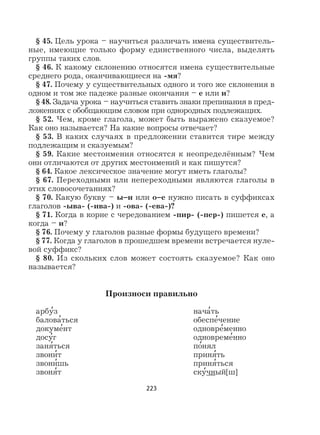 223
§ 45. Цель урока – научиться различать имена существитель-
ные, имеющие только форму единственного числа, выделять
группы таких слов.
§ 46. К какому склонению относятся имена существительные
среднего рода, оканчивающиеся на -мя?
§ 47. Почему у существительных одного и того же склонения в
одном и том же падеже разные окончания – е или и?
§ 48. Задача урока – научиться ставить знаки препинания в пред-
ложениях с обобщающим словом при однородных подлежащих.
§ 52. Чем, кроме глагола, может быть выражено сказуемое?
Как оно называется? На какие вопросы отвечает?
§ 53. В каких случаях в предложении ставится тире между
подлежащим и сказуемым?
§ 59. Какие местоимения относятся к неопределённым? Чем
они отличаются от других местоимений и как пишутся?
§ 64. Какое лексическое значение могут иметь глаголы?
§ 67. Переходными или непереходными являются глаголы в
этих словосочетаниях?
§ 70. Какую букву – ы–и или о–е нужно писать в суффиксах
глаголов -ыва- (-ива-) и -ова- (-ева-)?
§ 71. Когда в корне с чередованием -пир- (-пер-) пишется е, а
когда – и?
§ 76. Почему у глаголов разные формы будущего времени?
§ 77. Когда у глаголов в прошедшем времени встречается нуле-
вой суффикс?
§ 80. Из скольких слов может состоять сказуемое? Как оно
называется?
Произноси правильно
арбу
,
з нача
,
ть
балова
,
ться обеспе
,
чение
докуме
,
нт одновре
,
менно
досу
,
г одновреме
,
нно
заня
,
ться по
,
нял
звони
,
т приня
,
ть
звони
,
шь приня
,
ться
звоня
,
т ску
,
чный[ш]
 