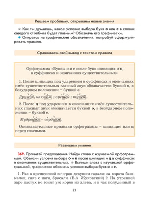 23
Решаем проблему, открываем новые знания
Как ты думаешь, какое условие выбора букв о или е в словах
каждого столбика будет главным? Обозначь его графически.
Опираясь на графические обозначения, попробуй сформули-
ровать правило.
Сравниваем свой вывод с текстом правила
Орфограмма «Буквы о и е после букв шипящих и ц
в суффиксах и окончаниях существительных»
1. После шипящих под ударением в суффиксах и окончаниях
имён существительных гласный звук обозначается буквой о, в
безударном положении – буквой е.
Дружо
,
к, ключо
,
м ; оре
,
шек ; ту
,
чей .
2. После ц под ударением в окончаниях имён существитель-
ных гласный звук обозначается буквой о, в безударном поло-
жении – буквой е.
Мудрецо
,
м – се
,
рдцем .
Опознавательные признаки орфограммы – шипящие или ц
перед гласными.
Развиваем умения
369. Прочитай предложения. Найди слова с изучаемой орфограм-
мой. Объясни условия выбора о и е после шипящих и ц в суффиксах
и окончаниях существительных. Выпиши слова с изучаемой орфо-
граммой, графически обозначь условия выбора букв о и е.
1. Раз в крещенский вечерок девушки гадали: за ворота баш-
мачок, сняв с ноги, бросали. (В.А. Жуковский) 2. На утренней
заре пастух не гонит уж коров из хлева, и в час полуденный в
 