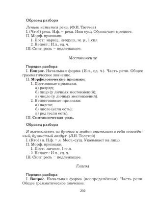 230
Образец разбора
Лениво катится река. (Ф.И. Тютчев)
I. (Что?) река. Н.ф. – река. Имя сущ. Обозначает предмет.
II. Морф. признаки.
1. Пост.: нариц., неодуш., ж. р., 1 скл.
2. Непост.: И.п., ед. ч.
III. Синт. роль – подлежащее.
Местоимение
Порядок разбора
I. Вопрос. Начальная форма (И.п., ед. ч.). Часть речи. Общее
грамматическое значение.
II. Морфологические признаки.
1. Постоянные признаки:
а) разряд;
б) лицо (у личных местоимений);
в) число (у личных местоимений).
2. Непостоянные признаки:
а) падеж;
б) число (если есть);
в) род (если есть).
III. Синтаксическая роль.
Образец разбора
Я высовываюсь из брички и жадно впитываю в себя освежён-
ный, душистый воздух. (Л.Н. Толстой)
I. (Кто?) я. Н.ф. – я. Мест.-сущ. Указывает на лицо.
II. Морф. признаки.
1. Пост.: личное, 1-е л.
2. Непост.: И.п., ед. ч.
III. Синт. роль – подлежащее.
Глагол
Порядок разбора
I. Вопрос. Начальная форма (неопределённая). Часть речи.
Общее грамматическое значение.
 