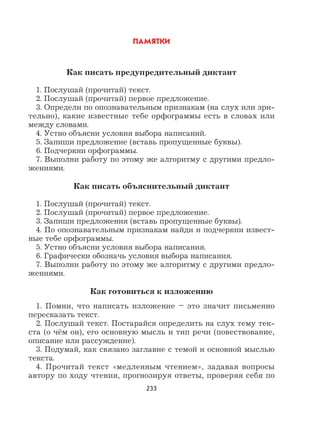 233
ПАМЯТКИ
Как писать предупредительный диктант
1. Послушай (прочитай) текст.
2. Послушай (прочитай) первое предложение.
3. Определи по опознавательным признакам (на слух или зри-
тельно), какие известные тебе орфограммы есть в словах или
между словами.
4. Устно объясни условия выбора написаний.
5. Запиши предложение (вставь пропущенные буквы).
6. Подчеркни орфограммы.
7. Выполни работу по этому же алгоритму с другими предло-
жениями.
Как писать объяснительный диктант
1. Послушай (прочитай) текст.
2. Послушай (прочитай) первое предложение.
3. Запиши предложения (вставь пропущенные буквы).
4. По опознавательным признакам найди и подчеркни извест-
ные тебе орфограммы.
5. Устно объясни условия выбора написания.
6. Графически обозначь условия выбора написания.
7. Выполни работу по этому же алгоритму с другими предло-
жениями.
Как готовиться к изложению
1. Помни, что написать изложение – это значит письменно
пересказать текст.
2. Послушай текст. Постарайся определить на слух тему тек-
ста (о чём он), его основную мысль и тип речи (повествование,
описание или рассуждение).
3. Подумай, как связано заглавие с темой и основной мыслью
текста.
4. Прочитай текст «медленным чтением», задавая вопросы
автору по ходу чтения, прогнозируя ответы, проверяя себя по
 