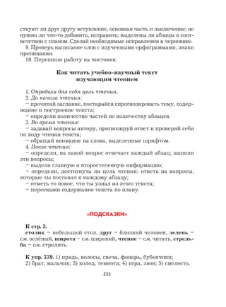 235
ствуют ли друг другу вступление, основная часть и заключение; не
нужно ли что-то добавить, исправить; выделены ли абзацы в соот-
ветствии с планом. Сделай необходимые исправления в черновике.
9. Проверь написание слов с изученными орфограммами, знаки
препинания.
10. Перепиши работу на чистовик.
Как читать учебно-научный текст
изучающим чтением
1. Определи для себя цель чтения.
2. До начала чтения:
– прочитай заглавие, постарайся спрогнозировать тему, содер-
жание и построение текста;
– определи количество частей по количеству абзацев.
3. Во время чтения:
– задавай вопросы автору, прогнозируй ответ и проверяй себя
по ходу чтения текста;
– обращай внимание на слова, выделенные шрифтом.
4. После чтения:
– определи, на какой вопрос отвечает каждый абзац; запиши
эти вопросы;
– выдели главную и второстепенную информацию;
– определи, достигнута ли цель чтения: ответь на вопросы,
которые ты поставил к каждому абзацу;
– отметь то новое, что ты узнал из этого текста;
– перескажи содержание текста по плану.
«ПОДСКАЗКИ»
К стр. 3.
столик – небольшой стол, друг – близкий человек, зелень –
см. зелёный, широта – см. широкий, чтение – см. читать, стрель-
ба – см. стрелять.
К упр. 339. 1) прядь, волосы, свеча, фонарь, бубенчики;
2) брат, мальчик; 3) холод, темнота; 4) игра, звон; 5) смелость.
 
