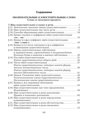 237
Содержание
ЗНАМЕНАТЕЛЬНЫЕ (САМОСТОЯТЕЛЬНЫЕ) СЛОВА
Слова со значением предмета
7. Имя существительное в языке и речи . . . . . . . . . . . . . . . . . . . . . . . . . 5
§ 37. Лексическое значение имени существительного . . . . . . . . . . . 5
§ 38. Имя существительное как часть речи . . . . . . . . . . . . . . . . . . . . . . . 8
§ 39. Способы образования имён существительных . . . . . . . . . . . . . 10
§ 40. Буквы гласных в суффиксах имён существительных
-ек-, -ик- . . . . . . . . . . . . . . . . . . . . . . . . . . . . . . . . . . . . . . . . . . . . . . . . . . . . . 16
§ 41. Буквы ч и щ в суффиксе имён существительных
-чик- (-щик-) . . . . . . . . . . . . . . . . . . . . . . . . . . . . . . . . . . . . . . . . . . . . . . . . 19
§ 42. Буквы о и е после шипящих и ц в суффиксах
и окончаниях существительных. . . . . . . . . . . . . . . . . . . . . . . . . . . . . 22
§ 43. Имена существительные собственные
и нарицательные, одушевлённые и неодушевлённые.
Большая буква и кавычки в именах собственных . . . . . . . . . . 26
§ 44. Род имён существительных . . . . . . . . . . . . . . . . . . . . . . . . . . . . . . . . . 31
Имена существительные общего рода . . . . . . . . . . . . . . . . . . . . 33
§ 45. Число имён существительных . . . . . . . . . . . . . . . . . . . . . . . . . . . . . . 37
Имена существительные, которые имеют форму
только множественного числа . . . . . . . . . . . . . . . . . . . . . . . . . . . . . 38
Имена существительные, которые имеют форму
только единственного числа. . . . . . . . . . . . . . . . . . . . . . . . . . . . . . . . 41
§ 46. Падеж. Склонение имён существительных . . . . . . . . . . . . . . . . 44
Разносклоняемые имена существительные . . . . . . . . . . . . . . 46
Несклоняемые имена существительные . . . . . . . . . . . . . . . . . . 49
§ 47. Буквы е, и в падежных окончаниях
имён существительных . . . . . . . . . . . . . . . . . . . . . . . . . . . . . . . . . . . . . . 53
§ 48. Имя существительное как член предложения.
Подлежащее . . . . . . . . . . . . . . . . . . . . . . . . . . . . . . . . . . . . . . . . . . . . . . . . . . 59
§ 49. Имя существительное в роли дополнения.
Прямое и косвенное дополнение . . . . . . . . . . . . . . . . . . . . . . . . . . . . 63
§ 50. Имя существительное в роли определения
(ознакомление) . . . . . . . . . . . . . . . . . . . . . . . . . . . . . . . . . . . . . . . . . . . . . . . 67
§ 51. Имя существительное в роли обстоятельства. . . . . . . . . . . . . . 69
§ 52. Имя существительное в роли сказуемого
(ознакомление). . . . . . . . . . . . . . . . . . . . . . . . . . . . . . . . . . . . . . . . . . . . . . . . 73
 