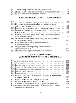 238
§ 53. Тире между подлежащим и сказуемым . . . . . . . . . . . . . . . . . . . . 75
§ 54. Морфологический разбор имени существительного. . . . . . . . 78
§ 55. Имена существительные в тексте . . . . . . . . . . . . . . . . . . . . . . . . . . 80
УКАЗАТЕЛЬНЫЕ СЛОВА-МЕСТОИМЕНИЯ
8. Местоимения-существительные в языке и речи . . . . . . . . . . . . 85
§ 56. Разряды местоимений. Личные местоимения-
существительные . . . . . . . . . . . . . . . . . . . . . . . . . . . . . . . . . . . . . . . . . . . . 85
§ 57. Возвратное местоимение-существительное себя . . . . . . . . . . 92
§ 58. Вопросительные местоимения-существительные
кто и что . . . . . . . . . . . . . . . . . . . . . . . . . . . . . . . . . . . . . . . . . . . . . . . . . . . . . . 95
§ 59. Неопределённые местоимения-существительные
и их правописание . . . . . . . . . . . . . . . . . . . . . . . . . . . . . . . . . . . . . . . . . . . 97
§ 60. Отрицательные местоимения-существительные
и их правописание . . . . . . . . . . . . . . . . . . . . . . . . . . . . . . . . . . . . . . . . . . 102
§ 61. Роль местоимений-существительных
в предложении . . . . . . . . . . . . . . . . . . . . . . . . . . . . . . . . . . . . . . . . . . . . . . 111
§ 62. Морфологический разбор местоимений-
существительных . . . . . . . . . . . . . . . . . . . . . . . . . . . . . . . . . . . . . . . . . . . 113
§ 63. Местоимения-существительные в тексте . . . . . . . . . . . . . . . . . 115
СЛОВА СО ЗНАЧЕНИЕМ
«ДЕЙСТВИЕ ИЛИ СОСТОЯНИЕ ПРЕДМЕТА»
9. Глагол в языке и речи . . . . . . . . . . . . . . . . . . . . . . . . . . . . . . . . . . . . . . . . . 118
§ 64. Лексическое значение глагола . . . . . . . . . . . . . . . . . . . . . . . . . . . . . 118
§ 65. Глагол как часть речи . . . . . . . . . . . . . . . . . . . . . . . . . . . . . . . . . . . . . . 122
§ 66. Способы образования глаголов . . . . . . . . . . . . . . . . . . . . . . . . . . . . . 125
§ 67. Глаголы переходные и непереходные . . . . . . . . . . . . . . . . . . . . . 127
§ 68. Возвратные глаголы . . . . . . . . . . . . . . . . . . . . . . . . . . . . . . . . . . . . . . . . 130
§ 69. Вид глагола . . . . . . . . . . . . . . . . . . . . . . . . . . . . . . . . . . . . . . . . . . . . . . . . . . 132
§ 70. Буквы гласных в суффиксах глаголов -ова- (-ева-)
и -ыва- (-ива-) . . . . . . . . . . . . . . . . . . . . . . . . . . . . . . . . . . . . . . . . . . . . . . 137
§ 71. Буквы е–и в корнях с чередованием . . . . . . . . . . . . . . . . . . . . . . 141
§ 72. Буквы а–о в корне -кас- – -кос- . . . . . . . . . . . . . . . . . . . . . . . . . . . 146
§ 73. Спряжение глаголов. Разноспрягаемые глаголы . . . . . . . . . 150
§ 74. Правописание букв гласных в безударных личных
окончаниях глаголов . . . . . . . . . . . . . . . . . . . . . . . . . . . . . . . . . . . . . . . . 154
 