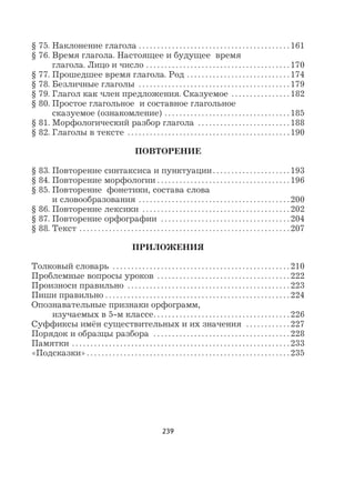 239
§ 75. Наклонение глагола . . . . . . . . . . . . . . . . . . . . . . . . . . . . . . . . . . . . . . . . . 161
§ 76. Время глагола. Настоящее и будущее время
глагола. Лицо и число . . . . . . . . . . . . . . . . . . . . . . . . . . . . . . . . . . . . . . . 170
§ 77. Прошедшее время глагола. Род . . . . . . . . . . . . . . . . . . . . . . . . . . . . 174
§ 78. Безличные глаголы . . . . . . . . . . . . . . . . . . . . . . . . . . . . . . . . . . . . . . . . . 179
§ 79. Глагол как член предложения. Сказуемое . . . . . . . . . . . . . . . . 182
§ 80. Простое глагольное и составное глагольное
сказуемое (ознакомление) . . . . . . . . . . . . . . . . . . . . . . . . . . . . . . . . . . 185
§ 81. Морфологический разбор глагола . . . . . . . . . . . . . . . . . . . . . . . . . 188
§ 82. Глаголы в тексте . . . . . . . . . . . . . . . . . . . . . . . . . . . . . . . . . . . . . . . . . . . . 190
ПОВТОРЕНИЕ
§ 83. Повторение синтаксиса и пунктуации . . . . . . . . . . . . . . . . . . . . . 193
§ 84. Повторение морфологии . . . . . . . . . . . . . . . . . . . . . . . . . . . . . . . . . . . . 196
§ 85. Повторение фонетики, состава слова
и словообразования . . . . . . . . . . . . . . . . . . . . . . . . . . . . . . . . . . . . . . . . . 200
§ 86. Повторение лексики . . . . . . . . . . . . . . . . . . . . . . . . . . . . . . . . . . . . . . . . 202
§ 87. Повторение орфографии . . . . . . . . . . . . . . . . . . . . . . . . . . . . . . . . . . . 204
§ 88. Текст . . . . . . . . . . . . . . . . . . . . . . . . . . . . . . . . . . . . . . . . . . . . . . . . . . . . . . . . . 207
ПРИЛОЖЕНИЯ
Толковый словарь . . . . . . . . . . . . . . . . . . . . . . . . . . . . . . . . . . . . . . . . . . . . . . . . 210
Проблемные вопросы уроков . . . . . . . . . . . . . . . . . . . . . . . . . . . . . . . . . . . . 222
Произноси правильно . . . . . . . . . . . . . . . . . . . . . . . . . . . . . . . . . . . . . . . . . . . . 223
Пиши правильно . . . . . . . . . . . . . . . . . . . . . . . . . . . . . . . . . . . . . . . . . . . . . . . . . . 224
Опознавательные признаки орфограмм,
изучаемых в 5-м классе. . . . . . . . . . . . . . . . . . . . . . . . . . . . . . . . . . . . . 226
Суффиксы имён существительных и их значения . . . . . . . . . . . . 227
Порядок и образцы разбора . . . . . . . . . . . . . . . . . . . . . . . . . . . . . . . . . . . . . 228
Памятки . . . . . . . . . . . . . . . . . . . . . . . . . . . . . . . . . . . . . . . . . . . . . . . . . . . . . . . . . . . 233
«Подсказки» . . . . . . . . . . . . . . . . . . . . . . . . . . . . . . . . . . . . . . . . . . . . . . . . . . . . . . . 235
 