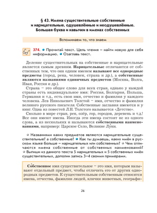 26
§ 43. Имена существительные собственные
и нарицательные, одушевлённые и неодушевлённые.
Большая буква и кавычки в именах собственных
Вспоминаем то, что знаем
374. Прочитай текст. Цель чтения – найти новую для себя
информацию. Озаглавь текст.
Деление существительных на собственные и нарицательные
является самым древним. Нарицательные отличаются от соб-
ственных тем, что они одним именем называют все однородные
предметы (город, река, человек, страна и др.), а собственные
являются названиями единичных предметов (Москва, Волга,
Иван, Россия и др.).
Страна – это общее слово для всех стран, однако у каждой
страны есть индивидуальное имя: Россия, Болгария, Польша,
Германия и т.д., есть свои имя, отчество и фамилия у каждого
человека. Лев Николаевич Толстой – имя, отчество и фамилия
великого русского писателя. Собственные заглавия имеются и у
книг. Одна из повестей Л.Н. Толстого называется «Детство».
Сколько в мире стран, рек, озёр, гор, городов, деревень и т.д.!
Все они имеют имена. Иногда эти имена состоят не из одного
слова, а из нескольких и называются со
,
бственными наимено-
ва
,
ниями, например: Царское Село, Великие Лу
,
ки.
Названиями каких предметов являются нарицательные суще-
ствительные? а собственные? Как ты думаешь, каких имён в рус-
ском языке больше – нарицательных или собственных? Чем отли-
чаются имена собственные от собственных наименований?
Выпиши из данного текста 5 нарицательных и 5 собственных имён
существительных, дополни запись 3–4 своими примерами.
Со
,
бственное имя существительное – это имя, которым назы-
вают отдельный предмет, чтобы отличить его от других одно-
родных предметов. К существительным собственным относятся
имена, отчества, фамилии людей, клички животных, географи-
 