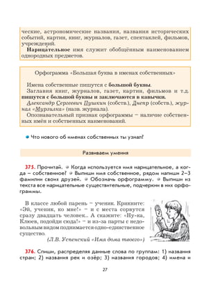 27
ческие, астрономические названия, названия исторических
событий, картин, книг, журналов, газет, спектаклей, фильмов,
учреждений.
Нарица
,
тельное имя служит обобщённым наименованием
однородных предметов.
Орфограмма «Большая буква в именах собственных»
Имена собственные пишутся с большой буквы.
Заглавия книг, журналов, газет, картин, фильмов и т.д.
пишутся с большой буквы и заключаются в кавычки.
Александр Сергеевич Пушкин (собств.), Днепр (собств.), жур-
нал «Мурзилка» (назв. журнала).
Опознавательный признак орфограммы – наличие собствен-
ных имён и собственных наименований.
Что нового об именах собственных ты узнал?
Развиваем умения
375. Прочитай. Когда используется имя нарицательное, а ког-
да – собственное? Выпиши имя собственное, рядом напиши 2–3
фамилии своих друзей. Обозначь орфограмму. Выпиши из
текста все нарицательные существительные, подчеркни в них орфо-
граммы.
В классе любой парень – ученик. Крикните:
«Эй, ученик, ко мне!» – и с места сорвутся
сразу двадцать человек... А скажите: «Ну-ка,
Клюев, подойди сюда!» – и из-за парты с недо-
вольным видом поднимается одно-единственное
существо.
(Л.В. Успенский «Имя дома твоего»)
376. Спиши, распределяя данные слова по группам: 1) названия
стран; 2) названия рек и озёр; 3) названия городов; 4) имена и
 