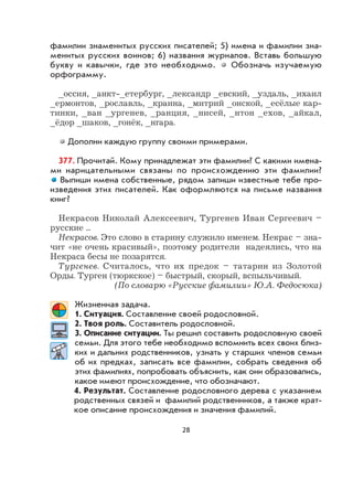 28
фамилии знаменитых русских писателей; 5) имена и фамилии зна-
менитых русских воинов; 6) названия журналов. Вставь большую
букву и кавычки, где это необходимо. Обозначь изучаемую
орфограмму.
_оссия, _анкт-_етербург, _лександр _евский, _уздаль, _ихаил
_ермонтов, _рославль, _краина, _митрий _онской, _есёлые кар-
тинки, _ван _ургенев, _ранция, _нисей, _нтон _ехов, _айкал,
_ёдор _шаков, _гонёк, _нгара.
Дополни каждую группу своими примерами.
377. Прочитай. Кому принадлежат эти фамилии? С какими имена-
ми нарицательными связаны по происхождению эти фамилии?
Выпиши имена собственные, рядом запиши известные тебе про-
изведения этих писателей. Как оформляются на письме названия
книг?
Некрасов Николай Алексеевич, Тургенев Иван Сергеевич –
русские ...
Некрасов. Это слово в старину служило именем. Некрас – зна-
чит «не очень красивый», поэтому родители надеялись, что на
Некраса бесы не позарятся.
Тургенев. Считалось, что их предок – татарин из Золотой
Орды. Турген (тюркское) – быстрый, скорый, вспыльчивый.
(По словарю «Русские фамилии» Ю.А. Федосюка)
Жизненная задача.
1. Ситуация. Составление своей родословной.
2. Твоя роль. Составитель родословной.
3. Описание ситуации. Ты решил составить родословную своей
семьи. Для этого тебе необходимо вспомнить всех своих близ-
ких и дальних родственников, узнать у старших членов семьи
об их предках, записать все фамилии, собрать сведения об
этих фамилиях, попробовать объяснить, как они образовались,
какое имеют происхождение, что обозначают.
4. Результат. Составление родословного дерева с указанием
родственных связей и фамилий родственников, а также крат-
кое описание происхождения и значения фамилий.
 