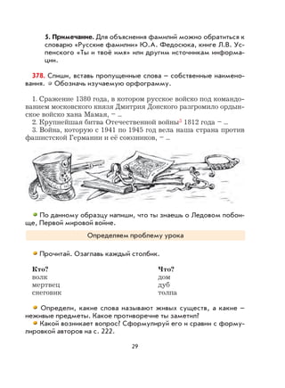 29
5. Примечание. Для объяснения фамилий можно обратиться к
словарю «Русские фамилии» Ю.А. Федосюка, книге Л.В. Ус-
пенского «Ты и твоё имя» или другим источникам информа-
ции.
378. Спиши, вставь пропущенные слова – собственные наимено-
вания. Обозначь изучаемую орфограмму.
1. Сражение 1380 года, в котором русское войско под командо-
ванием московского князя Дмитрия Донского разгромило ордын-
ское войско хана Мамая, – ...
2. Крупнейшая битва Отечественной войны3 1812 года – ...
3. Война, которую с 1941 по 1945 год вела наша страна против
фашистской Германии и её союзников, – ...
По данному образцу напиши, что ты знаешь о Ледовом побои-
ще, Первой мировой войне.
Определяем проблему урока
Прочитай. Озаглавь каждый столбик.
Кто? Что?
волк дом
мертвец дуб
снеговик толпа
Определи, какие слова называют живых существ, а какие –
неживые предметы. Какое противоречие ты заметил?
Какой возникает вопрос? Сформулируй его и сравни с форму-
лировкой авторов на с. 222.
 