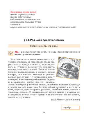 31
Ключевые слова темы:
имена нарицательные
имена собственные
собственные наименования
орфограмма-большая буква
кавычки
одушевлённые и неодушевлённые имена существительные
§ 44. Род имён существительных
Вспоминаем то, что знаем
382. Прочитай текст про себя. По ходу чтения подчеркни все
имена существительные.
Каштанка съела много, но не наелась, а
только опьянела от еды. После обеда она
разлеглась среди комнаты, протянула
ноги и, чувствуя во всём теле приятную
истому, завиляла хвостом. Пока её новый
хозяин, развалившись в кресле, курил
сигару, она виляла хвостом и решала
вопрос: где лучше – у незнакомца или у
столяра? У незнакомца обстановка бедная
и некрасивая: кроме кресел, дивана,
лампы и ковров, у него нет ничего, и комната кажется пустою; у
столяра же вся квартира битком набита вещами: у него есть
стол, верстак, куча стружек, руба
,
нки, стаме
,
ски, пилы, клетка с
чижиком, лоха
,
нь... У незнакомца не пахнет ничем, у столяра же
в квартире всегда стоит туман и великолепно пахнет клеем,
лаком и стружками.
(А.П. Чехов «Каштанка»)
столя
,
р
 