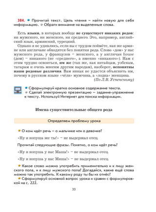33
384. Прочитай текст. Цель чтения – найти новую для себя
информацию. Обрати внимание на выделенные слова.
Есть языки, в которых вообще не существует никаких родов:
ни мужского, ни женского, ни среднего. Это, например, англий-
ский язык, армянский, турецкий.
Однако я не удивлюсь, если вы с трудом поймёте, как же армя-
не или англичане обходятся без понятия рода. Слово «дом» у нас
мужского рода, у французов – женского, а у англичан house
(дом) – никакого (не «среднего», а именно «никакого»). Нам с
этим трудно освоиться, им же (так же, как китайцам, узбекам,
татарам и очень многим другим народам), наоборот, непонятны
наши родовые различия. Вам никак не удастся объяснить им,
почему в русском языке «чёлн» мужчина, а «лодка» женщина.
(По Л.В. Успенскому)
Сформулируй кратко основное содержание текста.
Сделай электронную презентацию – задание-упражнение
к тексту. Используй Интернет для поиска информации.
Имена существительные общего рода
Определяем проблему урока
О ком идёт речь – о мальчике или о девочке?
«Ну и копуша же ты!» – не выдержал отец.
Прочитай следующие фразы. Понятно, о ком идёт речь?
«Ну и копуша у нас Маша!» – не выдержал отец.
«Ну и копуша у нас Миша!» – не выдержал отец.
Какое слово можно употребить применительно и к лицу жен-
ского пола, и к лицу мужского пола? Догадайcя, какие ещё слова
можно так употребить. К какому роду ты бы их отнёс?
Сформулируй основной вопрос урока и сравни с формулиров-
кой на с. 222.
 