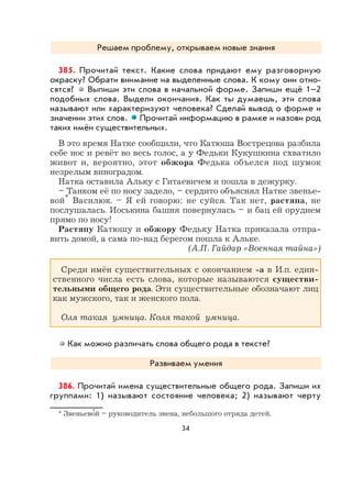 34
Решаем проблему, открываем новые знания
385. Прочитай текст. Какие слова придают ему разговорную
окраску? Обрати внимание на выделенные слова. К кому они отно-
сятся? Выпиши эти слова в начальной форме. Запиши ещё 1–2
подобных слова. Выдели окончания. Как ты думаешь, эти слова
называют или характеризуют человека? Сделай вывод о форме и
значении этих слов. Прочитай информацию в рамке и назови род
таких имён существительных.
В это время Натке сообщили, что Катюша Вострецова разбила
себе нос и ревёт во весь голос, а у Федьки Кукушкина схватило
живот и, вероятно, этот обжора Федька объелся под шумок
незрелым виноградом.
Натка оставила Альку с Гитаевичем и пошла в дежурку.
– Танком её по носу задело, – сердито объяснял Натке звенье-
вой* Василюк. – Я ей говорю: не суйся. Так нет, растяпа, не
послушалась. Иоськина башня повернулась – и бац ей орудием
прямо по носу!
Растяпу Катюшу и обжору Федьку Натка приказала отпра-
вить домой, а сама по-над берегом пошла к Альке.
(А.П. Гайдар «Военная тайна»)
Среди имён существительных с окончанием -а в И.п. един-
ственного числа есть слова, которые называются существи-
тельными общего рода. Эти существительные обозначают лиц
как мужского, так и женского пола.
Оля такая умница. Коля такой умница.
Как можно различать слова общего рода в тексте?
Развиваем умения
386. Прочитай имена существительные общего рода. Запиши их
группами: 1) называют состояние человека; 2) называют черту
* Звеньево
,
й – руководитель звена, небольшого отряда детей.
 
