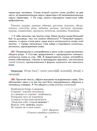 35
характера человека. Слова второй группы тоже разбей на две
части: а) привлекательные черты характера и б) непривлекательные
черты характера. По ходу записи подчеркни известные тебе
орфограммы.
Тихоня, задира, умница, обжора, растяпа, подлиза, ябеда,
плакса, сластёна, рёва, забияка, разиня, чистюля, придира,
зануда, сладкоежка, грязнуля, непоседа, зазнайка, бедняжка.
У тебя записаны три группы слов. Какая группа самая большая?
Как ты думаешь, чем это можно объяснить? Попробуй предпо-
ложить, в каком стиле речи чаще всего используются слова этой
группы. Среди записанных слов найди и подчеркни синонимы,
антонимы, однокоренные слова.
387. Потренируйся в употреблении в речи имён существительных
общего рода. Составь предложения с однородными членами,
используя слова из упр. 386. В предложениях нужно употребить
имена собственные, глаголы в прошедшем времени, местоимения
такой (такая), прилагательные в форме мужского или женского
рода.
Например: Игорь был такой ужасн ый зазнайк а , ябед а и
придир а .
388. Прочитай тексты, обрати внимание на выделенные слова. Они
обозначают одно и то же или нет? Если затрудняешься, обратись к
толковому словарю. Что общего у слов невежа и невежда?
Подбежали бояре и дворяне,
Старика2 взаше
,
и затолкали.
А в дверях-то стража3 подбежала,
Топорами чуть не изрубила.
А народ-то над ним насмеялся:
«Поделом тебе, старый невежа3 !
Впредь тебе, невежа, наука:
Не садися не в свои сани!»
(А.С. Пушкин
«Сказка о рыбаке и рыбке»)
 