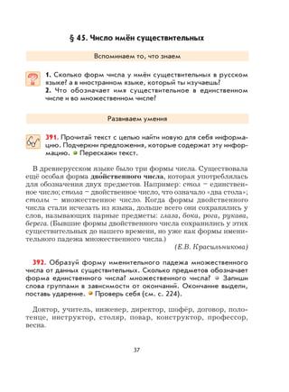 37
§ 45. Число имён существительных
Вспоминаем то, что знаем
1. Сколько форм числа у имён существительных в русском
языке? а в иностранном языке, который ты изучаешь?
2. Что обозначает имя существительное в единственном
числе и во множественном числе?
Развиваем умения
391. Прочитай текст с целью найти новую для себя информа-
цию. Подчеркни предложения, которые содержат эту инфор-
мацию. Перескажи текст.
В древнерусском языке было три формы числа. Существовала
ещё особая форма дво
,
йственного числа, которая употреблялась
для обозначения двух предметов. Например: стол – единствен-
ное число; стола – двойственное число, что означало «два стола»;
столы – множественное число. Когда формы двойственного
числа стали исчезать из языка, дольше всего они сохранялись у
слов, называющих парные предметы: глаза, бока, рога, рукава,
берега. (Бывшие формы двойственного числа сохранились у этих
существительных до нашего времени, но уже как формы имени-
тельного падежа множественного числа.)
(Е.В. Красильникова)
392. Образуй форму именительного падежа множественного
числа от данных существительных. Сколько предметов обозначает
форма единственного числа? множественного числа? Запиши
слова группами в зависимости от окончаний. Окончание выдели,
поставь ударение. Проверь себя (см. с. 224).
Доктор, учитель, инженер, директор, шофёр, договор, поло-
тенце, инструктор, столяр, повар, конструктор, профессор,
весна.
 