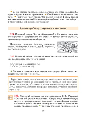 39
Устно составь предложения, в которых эти слова называли бы
один предмет и много предметов. Какой вывод ты можешь сде-
лать? Прочитай тему урока. Что значит «имеют форму только
множественного числа»? Назови ещё подобные слова. Что общего
в лексическом значении всех этих слов?
Решаем проблему, открываем новые знания
396. Прочитай слова. Что их объединяет? На какие тематиче-
ские группы ты бы разделил эти слова? Запиши слова группами,
продолжи ряд слов в каждой группе.
Ножницы, щипцы, Альпы, именины,
тиски
,
, каникулы, сливки, духи
,
, Карпаты,
потёмки, шорты.
397. Прочитай запись. Что ты можешь сказать о слове очки? Ка-
кая особенность есть у этого слова?
1. Очко (ед. ч.), очки (мн. ч.).
2. Очки (только мн. ч.).
Составь и запиши предложения, из которых будет ясно, что
выделенные слова – омонимы.
В русском языке есть имена существительные, которые упо-
требляются только во множественном числе. К ним относятся
существительные, обозначающие составные («парные») пред-
меты, вещества, явления природы, события, отрезки времени,
игры и др.
398. Прочитай отрывки из стихотворения С.Я. Маршака
«Сказка об умном мышонке». Какую ещё тематическую
группу существительных, имеющих только форму множе-
ственного числа, можно обнаружить в них? Выпиши эти
слова, продолжи ряд. Составь сложное предложение, в
 