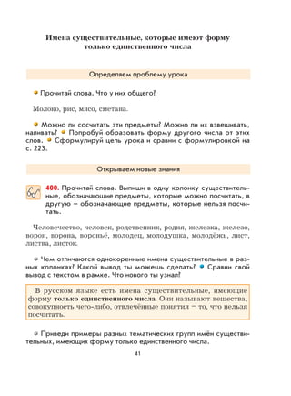 41
Имена существительные, которые имеют форму
только единственного числа
Определяем проблему урока
Прочитай слова. Что у них общего?
Молоко, рис, мясо, сметана.
Можно ли сосчитать эти предметы? Можно ли их взвешивать,
наливать? Попробуй образовать форму другого числа от этих
слов. Сформулируй цель урока и сравни с формулировкой на
с. 223.
Открываем новые знания
400. Прочитай слова. Выпиши в одну колонку существитель-
ные, обозначающие предметы, которые можно посчитать, в
другую – обозначающие предметы, которые нельзя посчи-
тать.
Человечество, человек, родственник, родня, железка, железо,
ворон, ворона, вороньё, молодец, молодушка, молодёжь, лист,
листва, листок.
Чем отличаются однокоренные имена существительные в раз-
ных колонках? Какой вывод ты можешь сделать? Сравни свой
вывод с текстом в рамке. Что нового ты узнал?
В русском языке есть имена существительные, имеющие
форму только единственного числа. Они называют вещества,
совокупность чего-либо, отвлечённые понятия – то, что нельзя
посчитать.
Приведи примеры разных тематических групп имён существи-
тельных, имеющих форму только единственного числа.
 