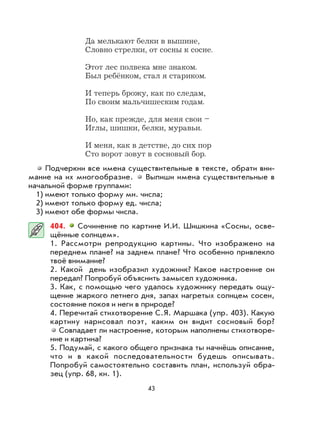 43
Да мелькают белки в вышине,
Словно стрелки, от сосны к сосне.
Этот лес полвека мне знаком.
Был ребёнком, стал я стариком.
И теперь брожу, как по следам,
По своим мальчишеским годам.
Но, как прежде, для меня свои –
Иглы, шишки, белки, муравьи.
И меня, как в детстве, до сих пор
Сто ворот зовут в сосновый бор.
Подчеркни все имена существительные в тексте, обрати вни-
мание на их многообразие. Выпиши имена существительные в
начальной форме группами:
1) имеют только форму мн. числа;
2) имеют только форму ед. числа;
3) имеют обе формы числа.
404. Сочинение по картине И.И. Шишкина «Сосны, осве-
щённые солнцем».
1. Рассмотри репродукцию картины. Что изображено на
переднем плане? на заднем плане? Что особенно привлекло
твоё внимание?
2. Какой день изобразил художник? Какое настроение он
передал? Попробуй объяснить замысел художника.
3. Как, с помощью чего удалось художнику передать ощу-
щение жаркого летнего дня, запах нагретых солнцем сосен,
состояние покоя и неги в природе?
4. Перечитай стихотворение С.Я. Маршака (упр. 403). Какую
картину нарисовал поэт, каким он видит сосновый бор?
Совпадает ли настроение, которым наполнены стихотворе-
ние и картина?
5. Подумай, с какого общего признака ты начнёшь описание,
что и в какой последовательности будешь описывать.
Попробуй самостоятельно составить план, используй обра-
зец (упр. 68, кн. 1).
 