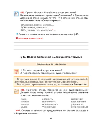 44
405. Прочитай слова. Что общего у всех этих слов?
В какие тематические группы они объединены? Спиши, про-
должи ряд слов в каждой группе. В записанных словах под-
черкни известные тебе орфограммы.
1) Серебро, пшено, молоко, ...
2) Усталость, смелость, ...
3) Студенчество, молодёжь1, ...
Самостоятельно запиши ключевые слова по теме § 45.
Ключевые слова темы:
§ 46. Падеж. Склонение имён существительных
Вспоминаем то, что знаем
1. Сколько падежей в русском языке?
2. Как определить падеж имени существительного?
В русском языке 6 падежей: именительный, родительный,
дательный, винительный, творительный, предложный.
Все падежи, кроме именительного, называются ко
,
свенными.
406. Прочитай слова. Являются ли они однокоренными?
Докажи свою точку зрения: уточни лексическое значение
этих слов, выдели корень.
склон склонить склонение
поклон приклонить преклонение
наклон преклоняться уклонение
уклон уклониться непреклонный
407. Составь и запиши три предложения со словом склонять в
трёх разных значениях.
 
