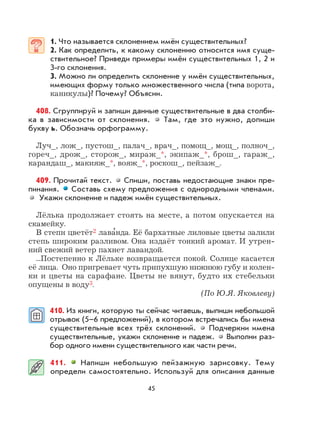 45
1. Что называется склонением имён существительных?
2. Как определить, к какому склонению относится имя суще-
ствительное? Приведи примеры имён существительных 1, 2 и
3-го склонения.
3. Можно ли определить склонение у имён существительных,
имеющих форму только множественного числа (типа ворота,
каникулы)? Почему? Объясни.
408. Сгруппируй и запиши данные существительные в два столби-
ка в зависимости от склонения. Там, где это нужно, допиши
букву ь. Обозначь орфограмму.
Луч_, лож_, пустош_, палач_, врач_, помощ_, мощ_, полноч_,
гореч_, дрож_, сторож_, мираж_*, экипаж_*, брош_, гараж_,
карандаш_, макияж_*, вояж_*, роскош_, пейзаж_.
409. Прочитай текст. Спиши, поставь недостающие знаки пре-
пинания. Составь схему предложения с однородными членами.
Укажи склонение и падеж имён существительных.
Лёлька продолжает стоять на месте, а потом опускается на
скамейку.
В степи цветёт2 лава
,
нда. Её бархатные лиловые цветы залили
степь широким разливом. Она издаёт тонкий аромат. И утрен-
ний свежий ветер пахнет лавандой.
...Постепенно к Лёльке возвращается покой. Солнце касается
её лица. Оно пригревает чуть припухшую нижнюю губу и колен-
ки и цветы на сарафане. Цветы не вянут, будто их стебельки
опущены в воду3.
(По Ю.Я. Яковлеву)
410. Из книги, которую ты сейчас читаешь, выпиши небольшой
отрывок (5–6 предложений), в котором встречались бы имена
существительные всех трёх склонений. Подчеркни имена
существительные, укажи склонение и падеж. Выполни раз-
бор одного имени существительного как части речи.
411. Напиши небольшую пейзажную зарисовку. Тему
определи самостоятельно. Используй для описания данные
 