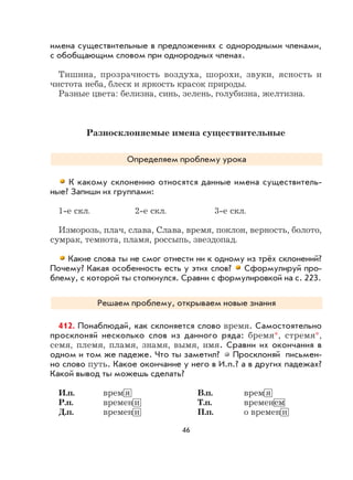 46
имена существительные в предложениях с однородными членами,
с обобщающим словом при однородных членах.
Тишина, прозрачность воздуха, шорохи, звуки, ясность и
чистота неба, блеск и яркость красок природы.
Разные цвета: белизна, синь, зелень, голубизна, желтизна.
Разносклоняемые имена существительные
Определяем проблему урока
К какому склонению относятся данные имена существитель-
ные? Запиши их группами:
1-е скл. 2-е скл. 3-е скл.
Изморозь, плач, слава, Слава, время, поклон, верность, болото,
сумрак, темнота, пламя, россыпь, звездопад.
Какие слова ты не смог отнести ни к одному из трёх склонений?
Почему? Какая особенность есть у этих слов? Сформулируй про-
блему, с которой ты столкнулся. Сравни с формулировкой на с. 223.
Решаем проблему, открываем новые знания
412. Понаблюдай, как склоняется слово время. Самостоятельно
просклоняй несколько слов из данного ряда: бремя*, стремя*,
семя, племя, пламя, знамя, вымя, имя. Сравни их окончания в
одном и том же падеже. Что ты заметил? Просклоняй письмен-
но слово путь. Какое окончание у него в И.п.? а в других падежах?
Какой вывод ты можешь сделать?
И.п. врем я В.п. врем я
Р.п. времен и Т.п. временем
Д.п. времен и П.п. о времен и
 