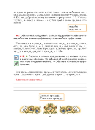 48
ни один не радостен звон, кроме звона твоего любимого им... .
(В.В. Маяковский) 5. Солдаты пр_нимали присягу у знам... полка.
6. Кто ты, добрый молодец, и какого ты роду-плем... ? 7. И встал
трубач_ в дыму и плам... , к губам трубу свою пр_жал. (Из
песни)
415. Объяснительный диктант. Запиши под диктовку словосочета-
ния, объясняя устно и графически условия выбора орфограмм.
Наклонился к стрем_н_, называть по им_н_, в плам_н_ свечи,
леч_ тя_ким брем_н_м, р_сток из сем_н_, изл_жить от им_н_
автора, с_жать сем_нами и ра_адой, т_жёлые врем_на, пр_кос-
нут_ся к тем_н_, ра_каз о врем_н_ и о себе.
416. Составь и запиши предложения со словом время
в различных формах. Не забывай об особенностях склоне-
ния этого существительного. Обозначь изученные орфо-
граммы.
Нет врем... , мало (много) врем... , к тому врем... , не считаться со
врем... , экономить врем... , не думать о врем... , по врем_нам.
Ключевые слова темы:
прися
,
га
присяга
,
ть
Сколько времени?
У меня нет времени.
 