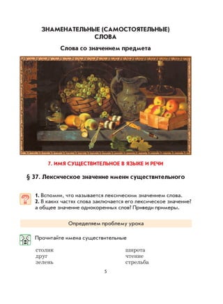 5
ЗНАМЕНАТЕЛЬНЫЕ (САМОСТОЯТЕЛЬНЫЕ)
СЛОВА
Слова со значением предмета
7. ИМЯ СУЩЕСТВИТЕЛЬНОЕ В ЯЗЫКЕ И РЕЧИ
§ 37. Лексическое значение имени существительного
1. Вспомни, что называется лексическим значением слова.
2. В каких частях слова заключается его лексическое значение?
а общее значение однокоренных слов? Приведи примеры.
Определяем проблему урока
Прочитайте имена существительные
столик широта
друг чтение
зелень стрельба
 