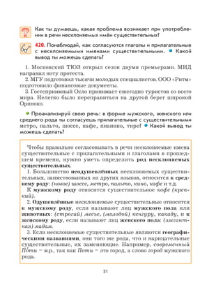 51
Как ты думаешь, какая проблема возникает при употребле-
нии в речи несклоняемых имён существительных?
420. Понаблюдай, как согласуются глаголы и прилагательные
с несклоняемыми именами существительными. Какой
вывод ты можешь сделать?
1. Московский ТЮЗ открыл сезон двумя премьерами. МИД
направил ноту протеста.
2. МГУ подготовил тысячи молодых специалистов. ООО «Ритм»
подготовило финансовые документы.
3. Гостеприимный Осло принимает ежегодно туристов со всего
мира. Нелегко было переправиться на другой берег широкой
Ориноко.
Проанализируй свою речь: в форме мужского, женского или
среднего рода ты согласуешь прилагательные с существительными
метро, пальто, шоссе, кафе, пианино, тире? Какой вывод ты
можешь сделать?
Чтобы правильно согласовывать в речи несклоняемые имена
существительные с прилагательными и глаголами в прошед-
шем времени, нужно уметь определять род несклоняемых
существительных.
1. Большинство неодушевлённых несклоняемых существи-
тельных, заимствованных из других языков, относится к сред-
нему роду: (новое) шоссе, метро, пальто, кино, кафе и т.д.
К мужскому роду относится существительное кофе (креп-
кий).
2. Одушевлённые несклоняемые существительные относятся
к мужскому роду, если называют лиц мужского пола или
животных: (строгий) месье, (молодой) кенгуру, какаду, и к
женскому роду, если называют лиц женского пола: (элегант-
ная) мадам.
3. Если несклоняемые существительные являются географи-
ческими названиями, они того же рода, что и нарицательные
существительные, их заменяющие. Например, современный
По
,
ти – м.р., так как Поти – это город, а слово город мужского
рода.
 