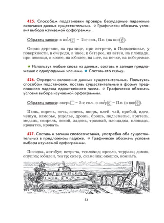 54
425. Способом подстановки проверь безударные падежные
окончания данных существительных. Графически обозначь усло-
вия выбора изучаемой орфограммы.
Образец записи: в ию
,
л е – 2-е скл., П.п. (на кон е
,
).
Около деревни, на границе, при встрече, в Подмосковье, у
поверхности, в очереди, в инее, к батарее, из затеи, на площади,
при помощи, в колее, на юбилее, на шее, на печке, на побережье.
Используя любые слова из данных, составь и запиши предло-
жение с однородными членами. Составь его схему.
426. Определи склонение данных существительных. Пользуясь
способом подстановки, поставь существительные в форму пред-
ложного падежа единственного числа. Графически обозначь
условия выбора изучаемой орфограммы.
Образец записи: зверь – 2-е скл., о зве
,
р е – П.п. (о кон е
,
).
Июнь, корень, ночь, зелень, якорь, клей, чай, прибой, идея,
чешуя, взморье, ущелье, дрожь, брошь, подземелье, зритель,
медаль, свирель, покой, ладонь, трамвай, площадка, площадь,
кроватка, кровать.
427. Составь и запиши словосочетания, употребив оба существи-
тельных в предложном падеже. Графически обозначь условия
выбора изучаемой орфограммы.
Поездка, автобус; встреча, теплоход; кресло, терраса; домик,
опушка; юбилей, театр; сквер, скамейка; окошко, комната.
 