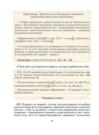 56
Орфограмма «Буквы е и и в безударных падежных
окончаниях имён существительных»
1. Чтобы определить, какой буквой (е или и) обозначается
звук в безударном падежном окончании существительного,
нужно вместо существительного с безударным окончанием
подставить существительное того же склонения с ударным
падежным окончанием.
Изображается в ба
,
сн е (1-е скл., П.п.) – в земл е
,
; побывать в
музе
,
е (2-е скл., П.п.) – о соловь е
,
.
2. У существительных 1-го склонения в Р. падеже и 3-го скло-
нения в Р., Д. и П. падежах в безударном окончании пишется
буква и; у существительных 1-го склонения в Д. и П. падежах и
2-го склонения в П. падеже – буква е.
Исключения: существительные на -ия, -ие, -ий.
Пользуйся тем вариантом правила, который удобнее для тебя.
В Р., Д. и П. падежах существительные 1-го склонения на -ия
и в П. падеже существительные 2-го склонения на -ие, -ий
имеют окончание -и.
Рассказывать о путеше
,
стви и (искл., 2-е скл., на -ие, П.п.),
путеше
,
ствовать по Росси
,
и (искл., 1-е скл., на -ия, Д.п.).
Опознавательный признак орфограммы – безударное поло-
жение гласного.
Развиваем умения
429. Опираясь на правило, составь ход рассуждения по выбору
написания букв е–и в безударных падежных окончаниях существи-
тельных. Как ты думаешь, с какого шага правильнее начать рас-
суждение: с определения склонения существительного или с выяс-
нения того, есть ли перед безударным падежным окончанием
 